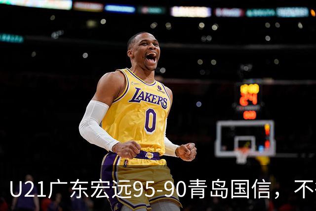 U21广东宏远95-90青岛国信，不得不承认的5个事实，杜锋高兴坏了